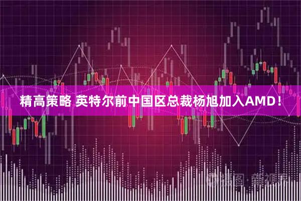 精高策略 英特尔前中国区总裁杨旭加入AMD！