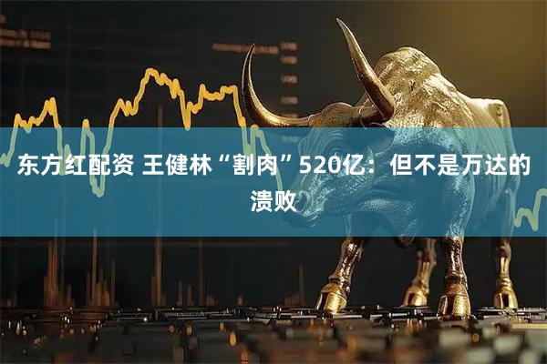 东方红配资 王健林“割肉”520亿：但不是万达的溃败