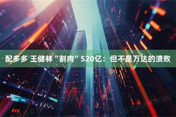 配多多 王健林“割肉”520亿：但不是万达的溃败