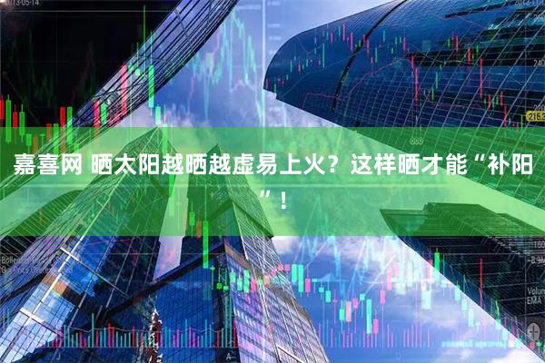 嘉喜网 晒太阳越晒越虚易上火？这样晒才能“补阳”！