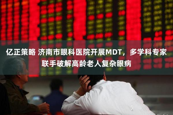亿正策略 济南市眼科医院开展MDT，多学科专家联手破解高龄老人复杂眼病