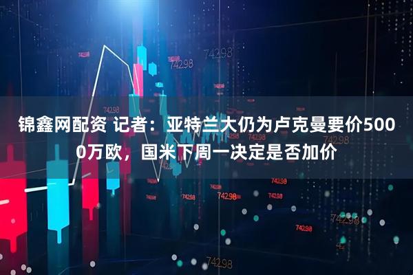 锦鑫网配资 记者：亚特兰大仍为卢克曼要价5000万欧，国米下周一决定是否加价