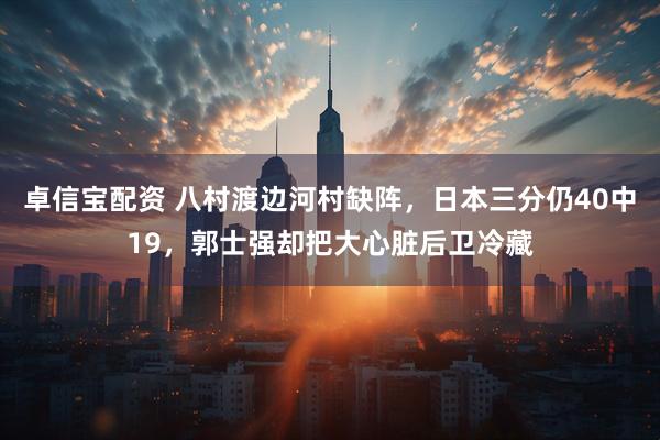 卓信宝配资 八村渡边河村缺阵，日本三分仍40中19，郭士强却把大心脏后卫冷藏
