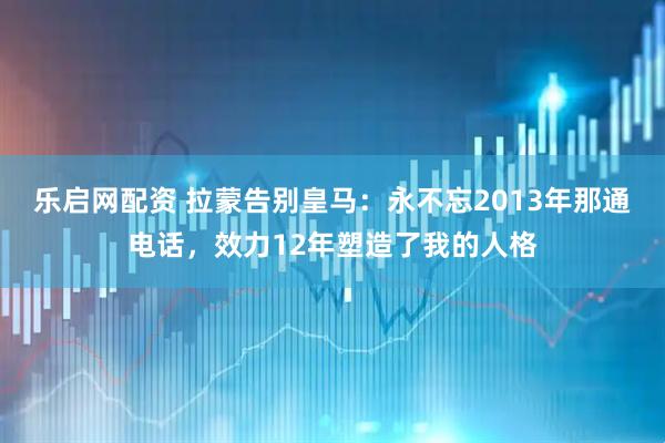 乐启网配资 拉蒙告别皇马：永不忘2013年那通电话，效力12年塑造了我的人格