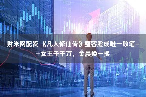 财米网配资 《凡人修仙传》整容脸成唯一败笔——女主千千万，金晨换一换
