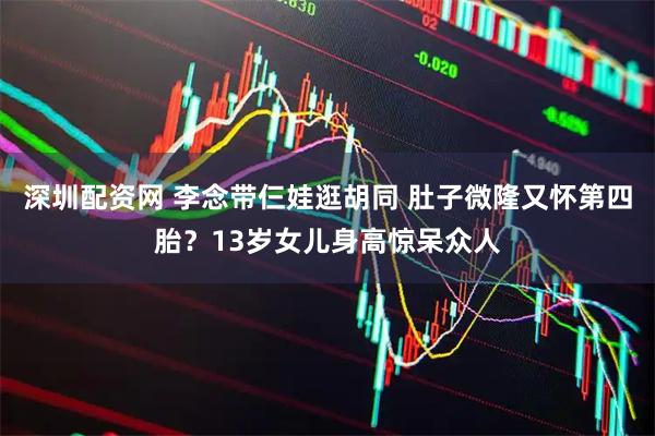 深圳配资网 李念带仨娃逛胡同 肚子微隆又怀第四胎？13岁女儿身高惊呆众人