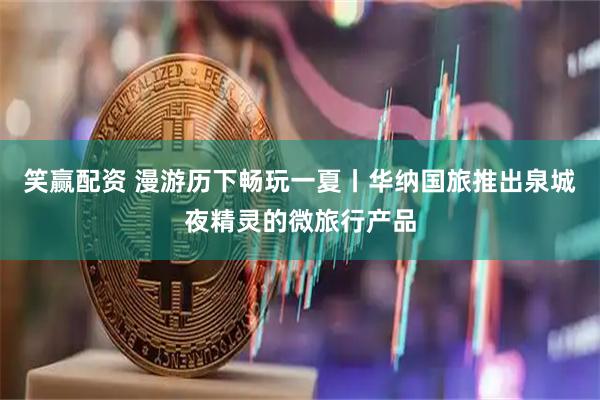 笑赢配资 漫游历下畅玩一夏丨华纳国旅推出泉城夜精灵的微旅行产品