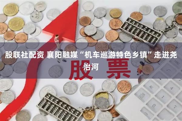 股联社配资 襄阳融媒“机车巡游特色乡镇”走进尧治河