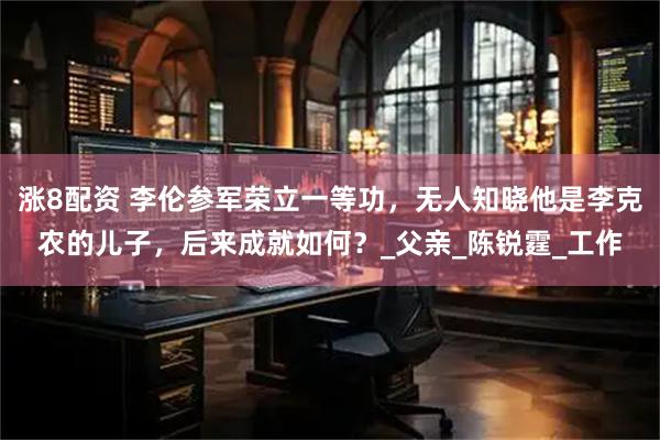 涨8配资 李伦参军荣立一等功，无人知晓他是李克农的儿子，后来成就如何？_父亲_陈锐霆_工作