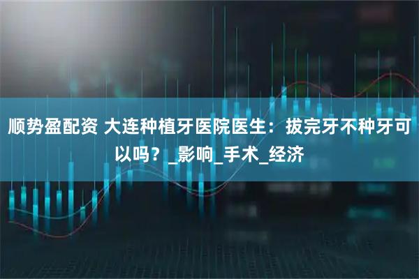 顺势盈配资 大连种植牙医院医生：拔完牙不种牙可以吗？_影响_手术_经济