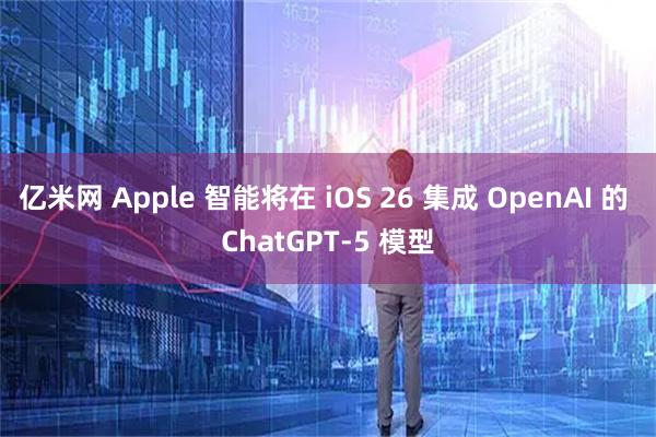 亿米网 Apple 智能将在 iOS 26 集成 OpenAI 的 ChatGPT-5 模型