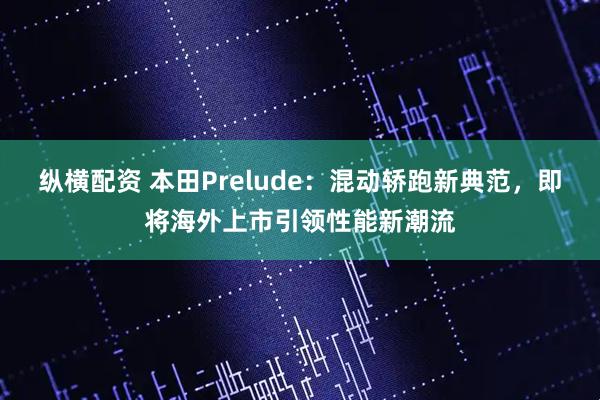 纵横配资 本田Prelude：混动轿跑新典范，即将海外上市引领性能新潮流