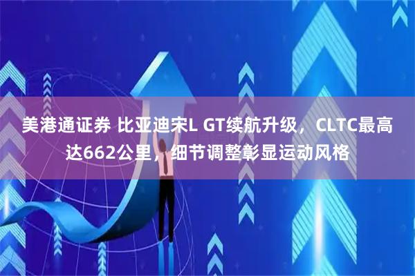 美港通证券 比亚迪宋L GT续航升级，CLTC最高达662公里，细节调整彰显运动风格