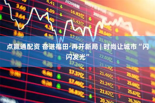 点赢通配资 奋进福田·再开新局 | 时尚让城市“闪闪发光”
